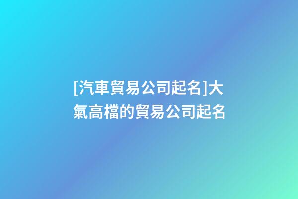 [汽車貿易公司起名]大氣高檔的貿易公司起名-第1張-公司起名-玄機派